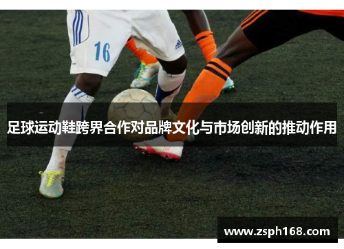 足球运动鞋跨界合作对品牌文化与市场创新的推动作用